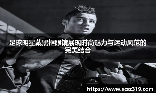 足球明星戴黑框眼镜展现时尚魅力与运动风范的完美结合